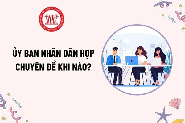 Ủy ban nhân dân họp chuyên đề khi nào? Quyết định của Ủy ban nhân dân tại phiên họp phải được bao nhiêu thành viên biểu quyết tán thành?