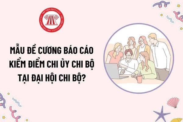 Mẫu đề cương Báo cáo kiểm điểm chi ủy chi bộ tại Đại hội Chi bộ? Tải mẫu mới nhất? Khi nào thì Đại hội Chi bộ được xem là hợp lệ?