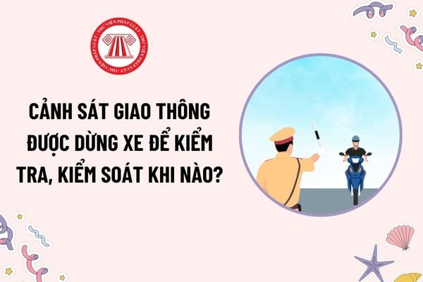 Cảnh sát giao thông được dừng xe để kiểm tra, kiểm soát dựa trên căn cứ nào theo quy định mới? Nội dung kiểm tra khi dừng xe gồm những gì?