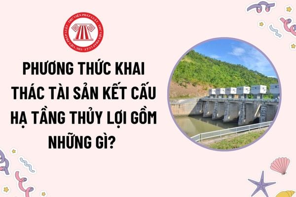 Phương thức khai thác tài sản kết cấu hạ tầng thủy lợi gồm những gì? Thẩm quyền phê duyệt Đề án khai thác tài sản kết cấu hạ tầng thủy lợi?