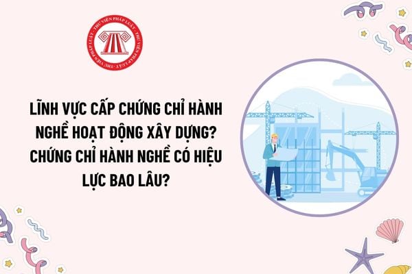 Lĩnh vực cấp chứng chỉ hành nghề hoạt động xây dựng theo Nghị định 175? Chứng chỉ hành nghề có hiệu lực bao lâu?