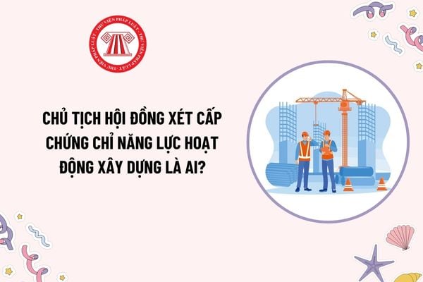 Chủ tịch Hội đồng xét cấp chứng chỉ năng lực hoạt động xây dựng là ai? Hội đồng xét cấp chứng chỉ năng lực hoạt động theo chế độ gì?