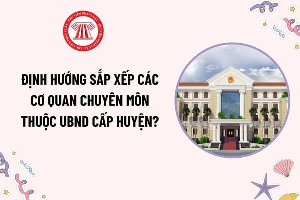 Định hướng sắp xếp cơ quan chuyên môn thuộc UBND cấp huyện theo Công văn 24? Thời hạn hoàn thành sắp xếp tổ chức cơ quan chuyên môn?