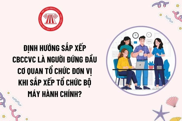 Định hướng sắp xếp cán bộ công chức viên chức là người đứng đầu cơ quan tổ chức đơn vị khi sắp xếp tổ chức bộ máy hành chính?