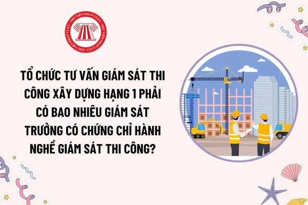 Tổ chức tư vấn giám sát thi công xây dựng hạng 1 phải có bao nhiêu giám sát trưởng có chứng chỉ hành nghề giám sát thi công xây dựng?