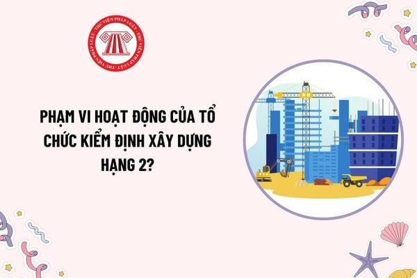 Phạm vi hoạt động của tổ chức kiểm định xây dựng hạng 2 như thế nào? Chứng chỉ năng lực của tổ chức kiểm định xây dựng hạng 2 bị thu hồi khi nào?