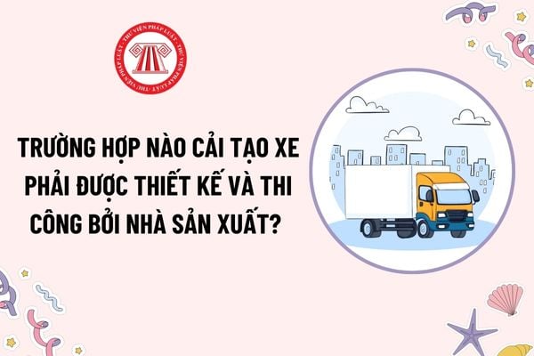 Trường hợp nào cải tạo xe cơ giới phải được thiết kế và thi công bởi nhà sản xuất xe? Niên hạn sử dụng của xe cải tạo?