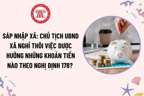 Sáp nhập xã: Chủ tịch UBND xã nghỉ thôi việc được hưởng những khoản tiền nào theo Nghị định 178? Cách tính tiền nghỉ thôi việc?