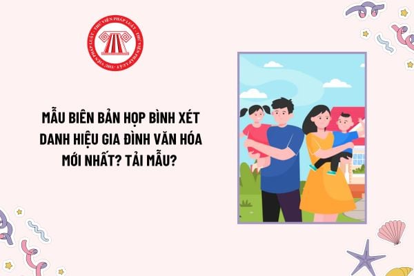 Mẫu Biên bản họp bình xét danh hiệu Gia đình văn hóa mới nhất như thế nào? Tải mẫu? Khung tiêu chuẩn danh hiệu Gia đình văn hóa?