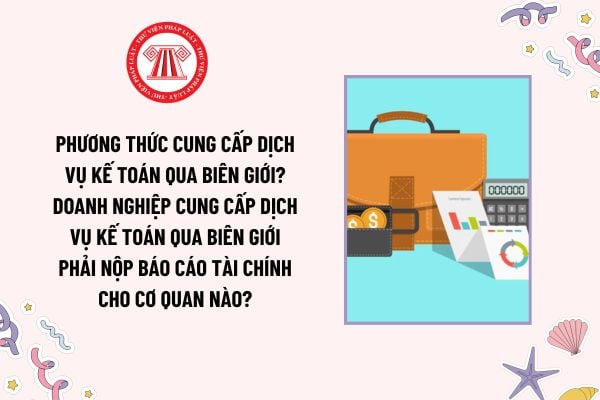 Phương thức cung cấp dịch vụ kế toán qua biên giới? Doanh nghiệp cung cấp dịch vụ kế toán qua biên giới phải nộp báo cáo tài chính cho cơ quan nào?