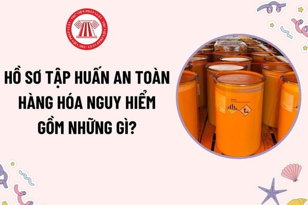 Hồ sơ tập huấn an toàn hàng hóa nguy hiểm gồm những gì? Người đã được tập huấn an toàn hàng hóa nguy hiểm phải tập huấn lại khi nào?