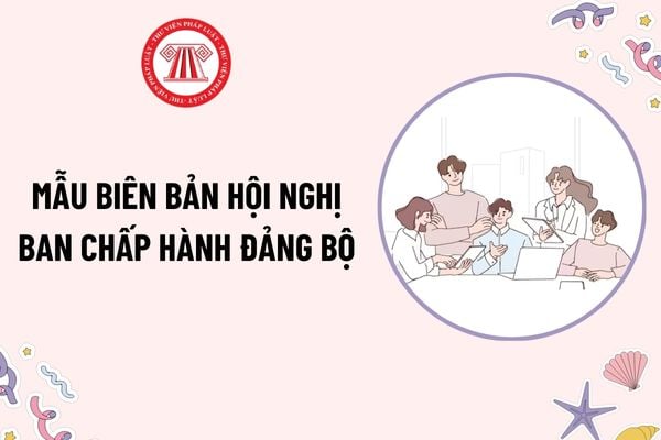 Mẫu biên bản Hội nghị Ban Chấp hành đảng bộ mới nhất? Tải mẫu? Cách ghi biên bản Hội nghị Ban Chấp hành đảng bộ như thế nào?