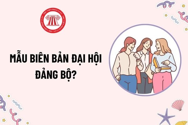 Mẫu Biên bản Đại hội Đảng bộ là mẫu nào? Tải mẫu? Đại hội Đảng bộ được trang trí như thế nào? Trường hợp không triệu tập đại biểu dự đại hội?