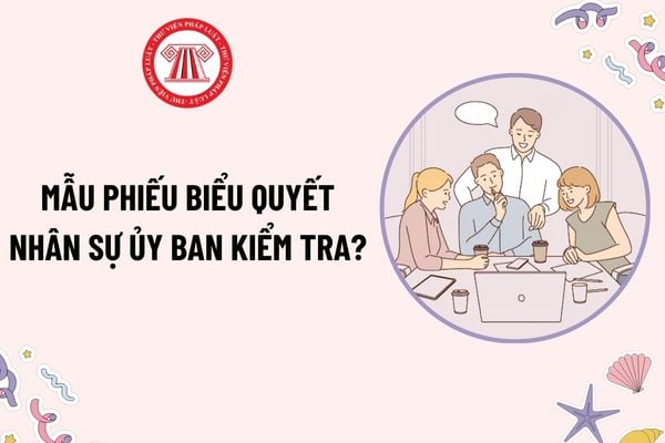 Mẫu phiếu biểu quyết nhân sự Ủy ban kiểm tra? Tải mẫu? Trình tự thủ tục bầu Ủy ban kiểm tra được thực hiện như thế nào?