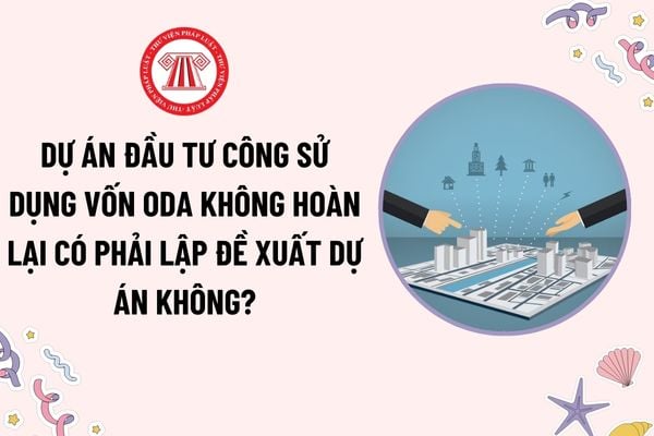 Dự án đầu tư công sử dụng vốn ODA không hoàn lại có phải lập đề xuất dự án không? Trình tự thủ tục lập, phê duyệt đề xuất dự án?