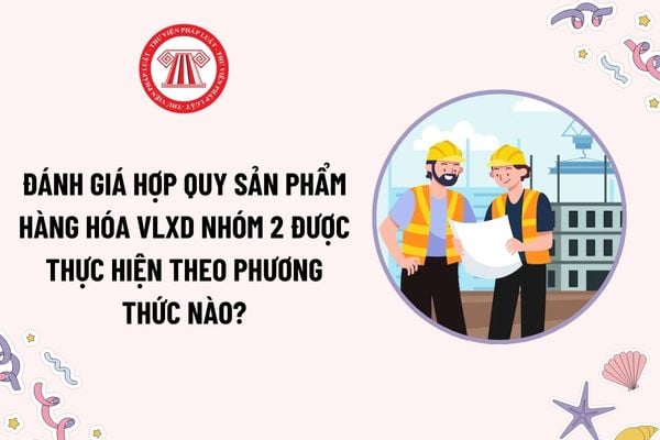 Đánh giá hợp quy sản phẩm hàng hóa vật liệu xây dựng nhóm 2 được thực hiện theo phương thức nào?