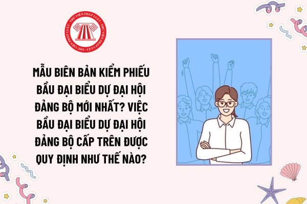 Mẫu Biên bản kiểm phiếu bầu đại biểu dự Đại hội Đảng bộ mới nhất? Việc bầu đại biểu dự đại hội đảng bộ cấp trên được quy định như thế nào?