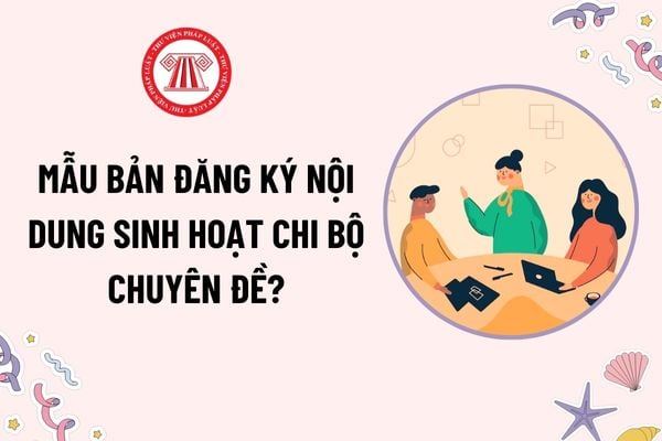 Mẫu Bản đăng ký nội dung sinh hoạt chi bộ chuyên đề? Tải mẫu mới nhất? Có thể tổ chức sinh hoạt chuyên đề thay thế sinh hoạt chi bộ thường kỳ không?