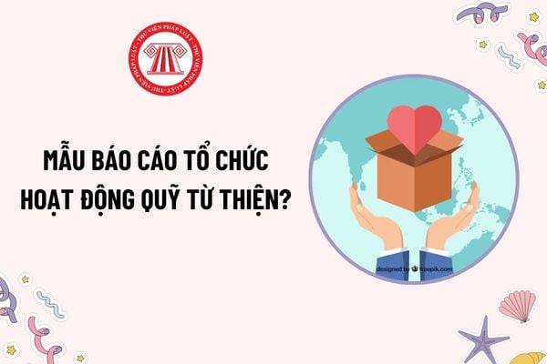 Mẫu Báo cáo về tổ chức hoạt động của quỹ từ thiện mới nhất như thế nào? Tải mẫu? Hạn nộp báo cáo?