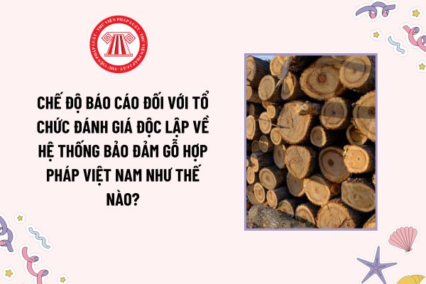 Chế độ báo cáo đối với tổ chức đánh giá độc lập về Hệ thống bảo đảm gỗ hợp pháp Việt Nam như thế nào?