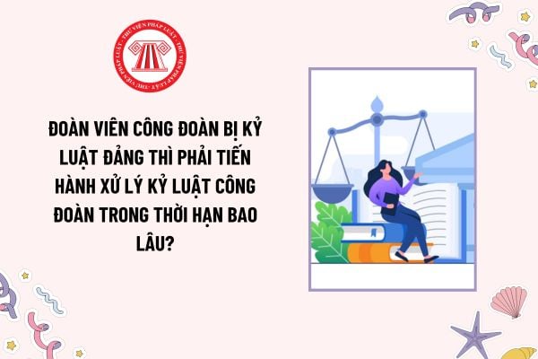 Đoàn viên công đoàn bị kỷ luật đảng thì phải tiến hành xử lý kỷ luật công đoàn trong thời hạn bao lâu?