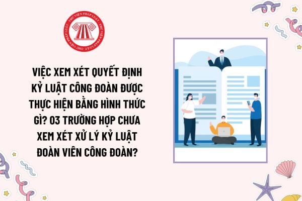 Việc xem xét quyết định kỷ luật công đoàn được thực hiện bằng hình thức gì? 03 trường hợp chưa xem xét xử lý kỷ luật đoàn viên công đoàn?