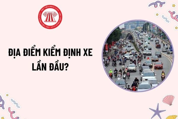 Địa điểm kiểm định xe lần đầu? Đối tượng nào được miễn kiểm định lần đầu? Giấy tờ cần xuất trình khi nộp hồ sơ đề nghị miễn kiểm định lần đầu?