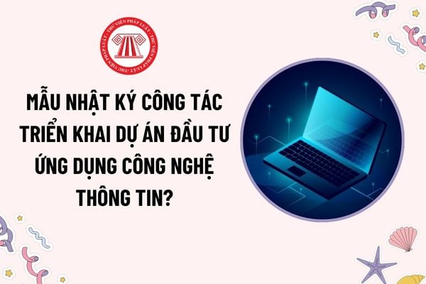 Mẫu Nhật ký công tác triển khai dự án đầu tư ứng dụng công nghệ thông tin mới nhất? Nội dung nhật ký gồm những thông tin cơ bản nào?