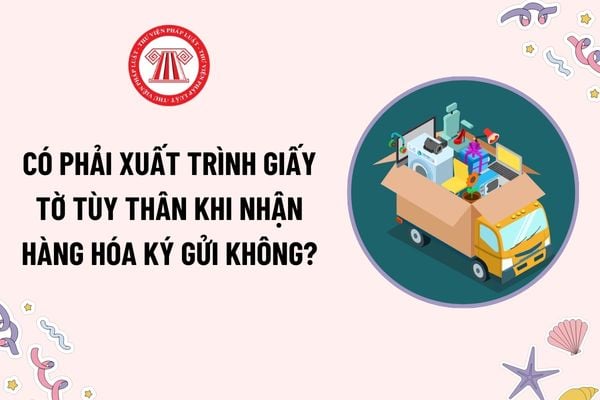 Có phải xuất trình giấy tờ tùy thân khi nhận hàng hóa ký gửi không? Người có hàng hóa ký gửi phải lập tờ khai gửi hàng hóa đúng không?