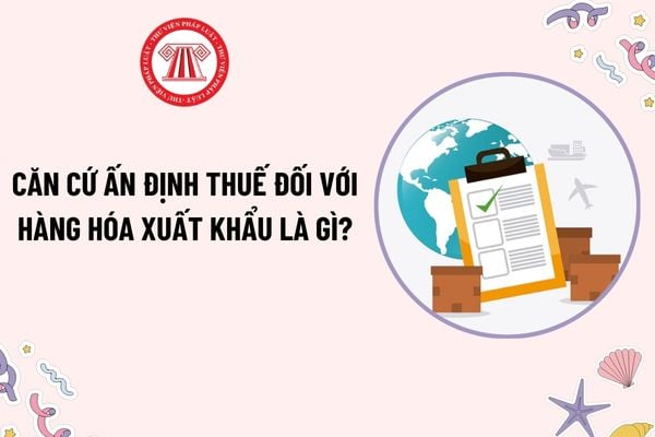 Căn cứ ấn định thuế đối với hàng hóa xuất nhập khẩu là gì? Thông báo lý do ấn định thuế phải được gửi trong bao lâu?