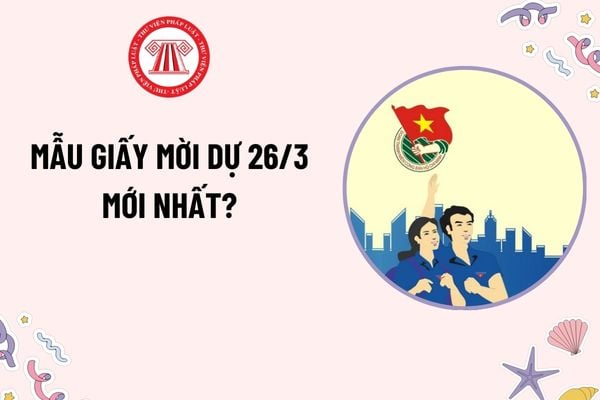 Mẫu Giấy mời dự 26 3 mới nhất? Ngày 26 3 được chọn là ngày thành lập Đoàn tại Đại hội đại biểu Đoàn toàn quốc lần thứ mấy?