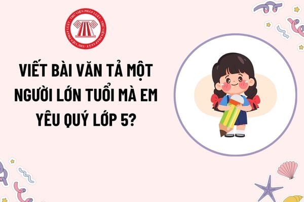 Viết bài văn tả người lớn tuổi mà em yêu quý lớp 5? Học sinh lớp 5 được xác nhận hoàn thành chương trình lớp học khi nào?