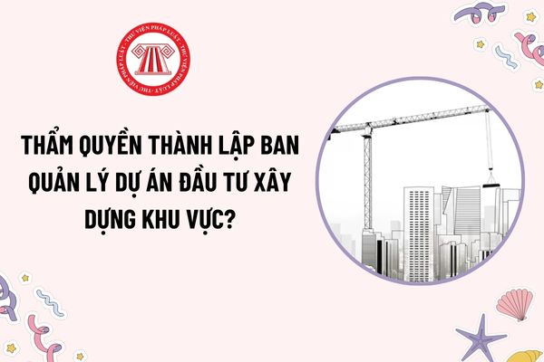 Thẩm quyền thành lập Ban quản lý dự án đầu tư xây dựng khu vực theo Nghị định 175?  Cơ sở áp dụng hình thức Ban quản lý dự án?