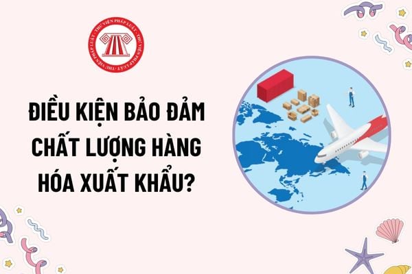 Điều kiện bảo đảm chất lượng hàng hóa xuất khẩu là gì? Biện pháp xử lý hàng hóa xuất khẩu không bảo đảm điều kiện xuất khẩu?