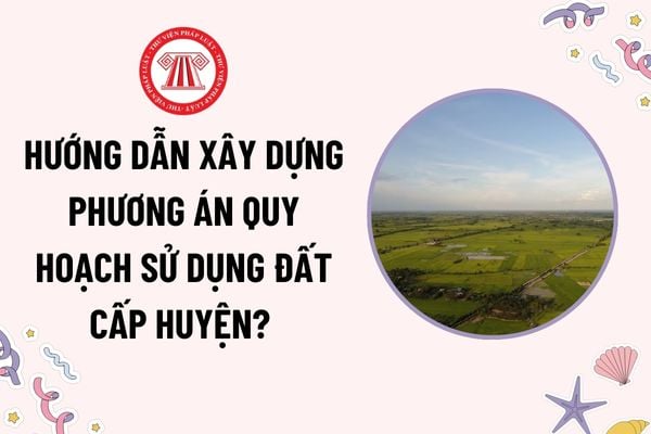 Hướng dẫn xây dựng phương án quy hoạch sử dụng đất cấp huyện? Định hướng sử dụng đất trong thời kỳ quy hoạch như thế nào?