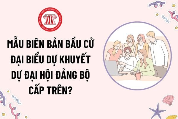 Mẫu Biên bản bầu cử đại biểu dự khuyết dự Đại hội đảng bộ cấp trên? Tải mẫu? Việc chuyển đại biểu dự khuyết thành đại biểu chính thức do ai quyết định?