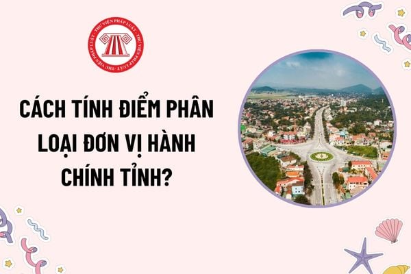 Cách tính điểm phân loại đơn vị hành chính tỉnh như thế nào? Khung điểm phân loại đơn vị hành chính tỉnh ra sao?