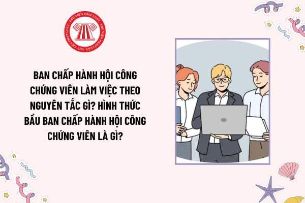 Ban Chấp hành Hội công chứng viên làm việc theo nguyên tắc gì? Hình thức bầu Ban Chấp hành Hội công chứng viên là gì?