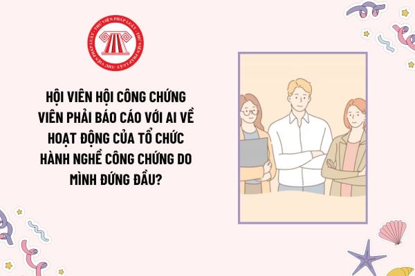 Hội viên Hội công chứng viên phải báo cáo với ai về hoạt động của tổ chức hành nghề công chứng do mình đứng đầu?