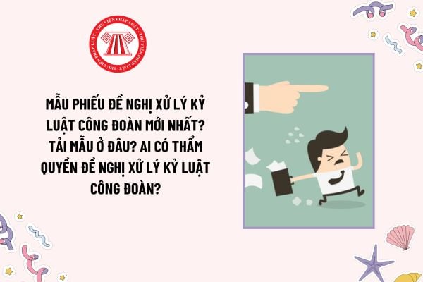 Mẫu Phiếu đề nghị xử lý kỷ luật công đoàn mới nhất? Tải mẫu ở đâu? Ai có thẩm quyền đề nghị xử lý kỷ luật công đoàn?