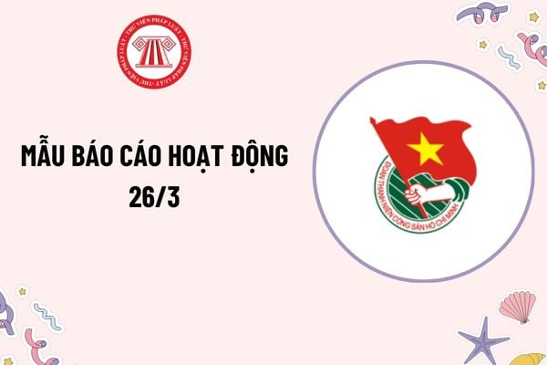 Mẫu báo cáo hoạt động 26 3? Báo cáo hoạt động ngày thành lập Đoàn 26 3? Nơi chưa có tổ chức Đoàn Thanh niên thì ai có quyền xét kết nạp Đoàn viên?