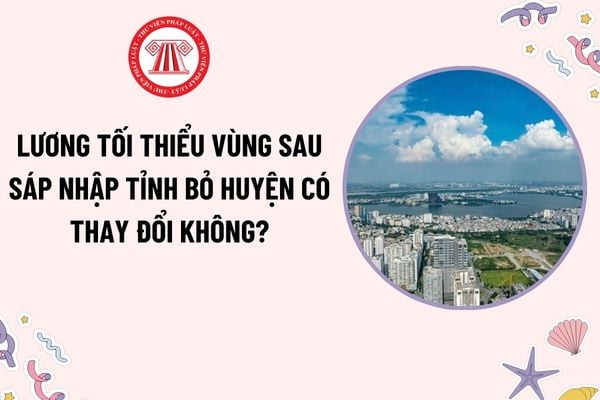 Lương tối thiểu vùng sau sáp nhập tỉnh bỏ huyện có thay đổi không? Định hướng sắp xếp cấp phó của người đứng đầu khi sáp nhập tỉnh?