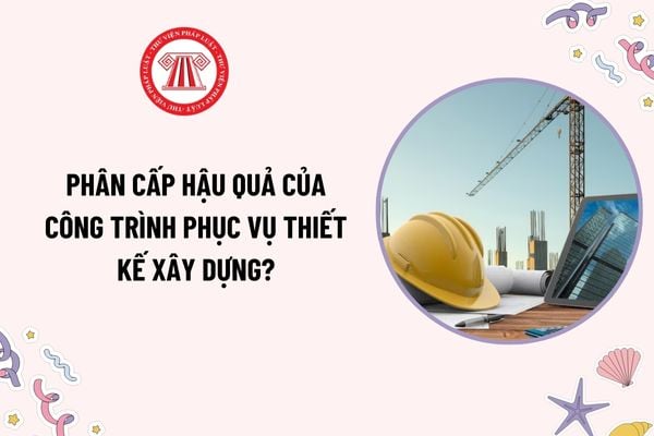 Cấp hậu quả công trình phục vụ thiết kế xây dựng là gì? Phân cấp hậu quả của công trình phục vụ thiết kế xây dựng thế nào?