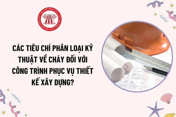 Các tiêu chí phân loại kỹ thuật về cháy đối với công trình phục vụ thiết kế xây dựng? Phân loại kỹ thuật về cháy đối với công trình nhằm mục đích gì?