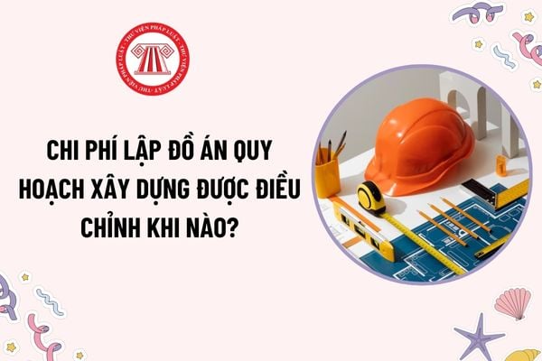 Chi phí lập đồ án quy hoạch xây dựng được điều chỉnh khi nào? Chi phí điều chỉnh được xác định cụ thể như thế nào?