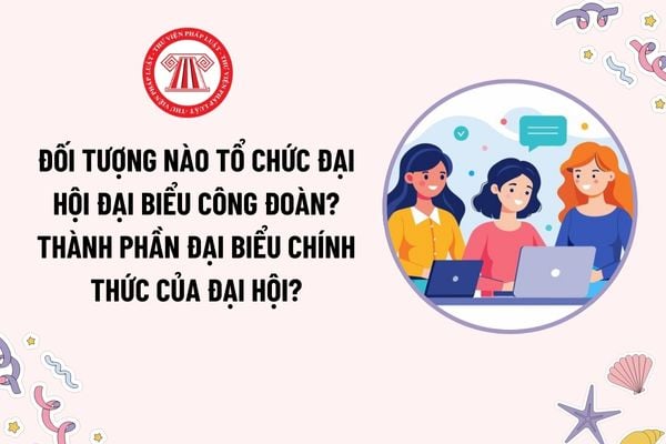 Đối tượng nào tổ chức đại hội đại biểu công đoàn? Thành phần đại biểu chính thức của đại hội gồm những ai?