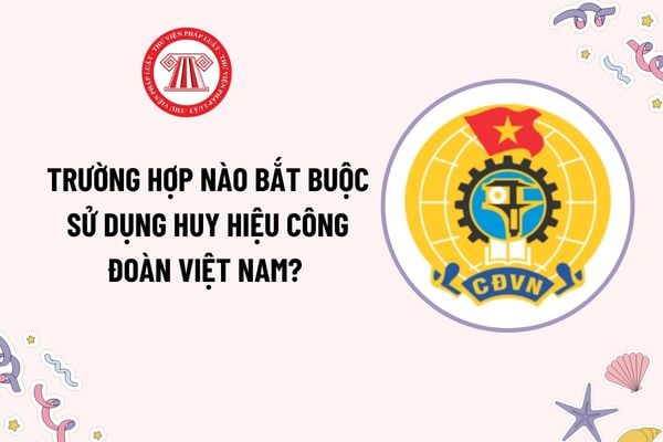 Trường hợp nào bắt buộc sử dụng Huy hiệu Công đoàn Việt Nam? Chủ doanh nghiệp tư nhân có được kết nạp vào Công đoàn?