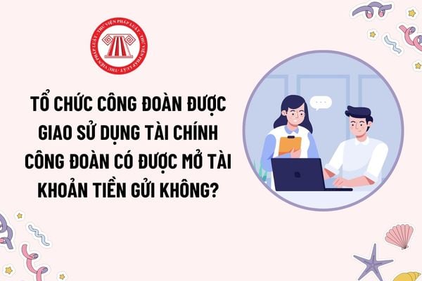 Tổ chức công đoàn được giao sử dụng tài chính công đoàn có được mở tài khoản tiền gửi không? Tài chính công đoàn dùng để chi cho những khoản nào?