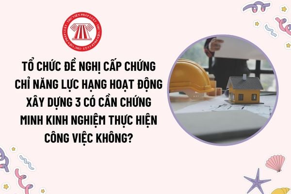 Tổ chức đề nghị cấp chứng chỉ năng lực hạng hoạt động xây dựng 3 có cần chứng minh kinh nghiệm thực hiện công việc không?