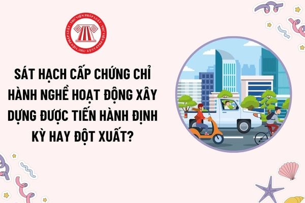 Sát hạch cấp chứng chỉ hành nghề hoạt động xây dựng được tiến hành định kỳ hay đột xuất? Yêu cầu về phần mềm sát hạch?